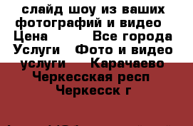 слайд-шоу из ваших фотографий и видео › Цена ­ 500 - Все города Услуги » Фото и видео услуги   . Карачаево-Черкесская респ.,Черкесск г.